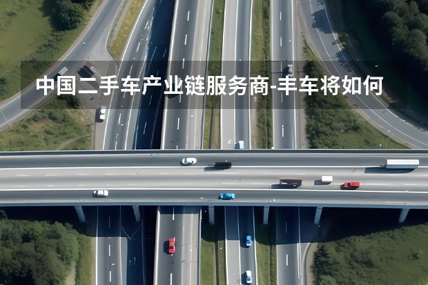 中国二手车产业链服务商-丰车将如何与60%汽车厂商共建产业链生态之(三)-认证二手车体系打造？