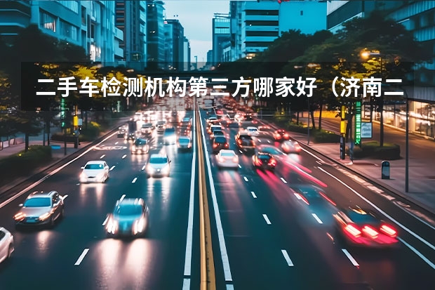 二手车检测机构第三方哪家好（济南二手车第三方检测机构哪家好）