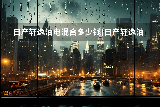 日产轩逸油电混合多少钱(日产轩逸油电混动版能买吗)