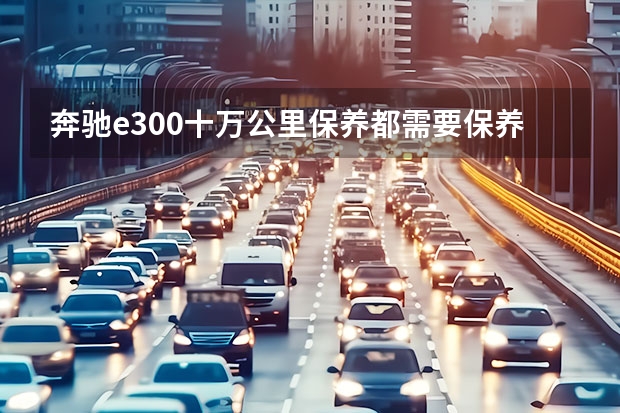 奔驰e300十万公里保养都需要保养什么