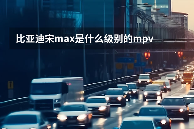 比亚迪宋max是什么级别的mpv
