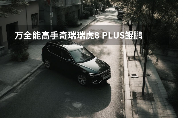 万全能高手奇瑞瑞虎8 PLUS鲲鹏版惊喜上市（瑞虎8plus鲲鹏acc保险在哪）