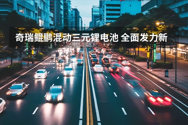 奇瑞鲲鹏混动三元锂电池 全面发力新能源市场，鲲鹏超性能混动C-DM重磅来袭
