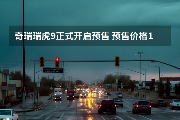 奇瑞瑞虎9正式开启预售 预售价格15.5-17.5万元（价格低于同级别车是核心卖点 两款近期上市全新电动车盘点）
