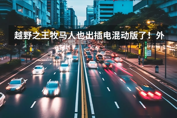 越野之王牧马人也出插电混动版了！外观不变，今年年内上市（Jeep牧马人插混版正式亮相，外观霸气动力强劲，却非常省油？）