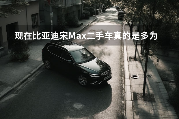 现在比亚迪宋Max二手车真的是多.为什么质量不好吗?