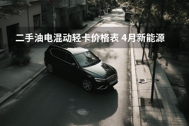 二手油电混动轻卡价格表 4月新能源轻卡同比增长16.27%，混动轻卡渐入佳境