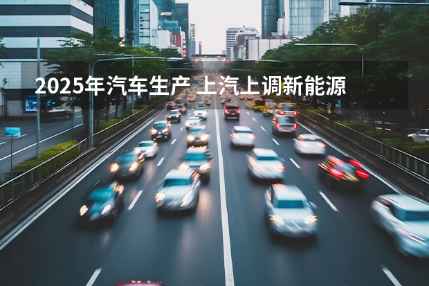 2025年汽车生产 上汽上调新能源汽车KPI：2025年产销350万辆