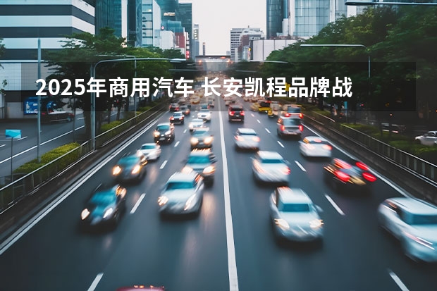 2025年商用汽车 长安凯程品牌战略焕新：数智驱动，共绘新能源商用车新未来