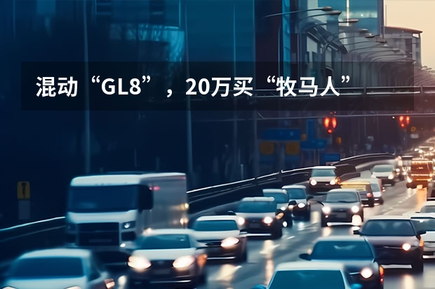 混动“GL8”，20万买“牧马人”，最多省一半，这种中国车，越多越好！ 报价12万的别克GL8里程不到8万公里？拧开机油盖给看懵了