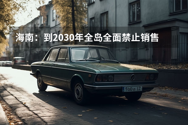 海南：到2030年全岛全面禁止销售燃油汽车 新加坡计划在2040年前逐步淘汰化石燃料汽车