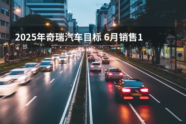2025年奇瑞汽车目标 6月销售145235辆，奇瑞汽车逆势破局