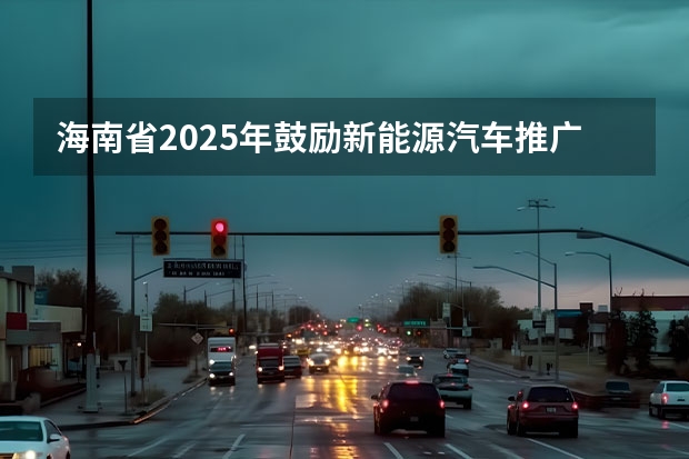 海南省2025年鼓励新能源汽车推广应用若干措施（2025年海南岛封关进口汽车怎样购买）