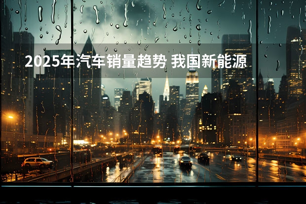 2025年汽车销量趋势 我国新能源汽车行业现状及趋势分析