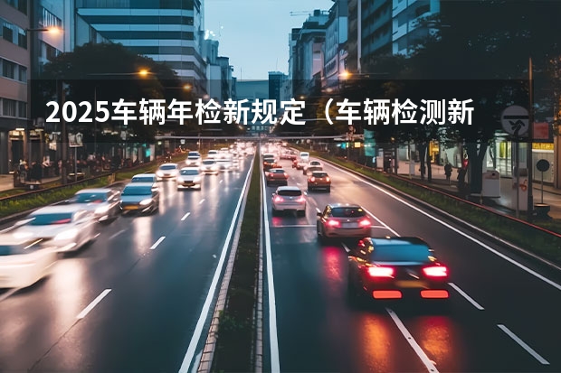 2025车辆年检新规定（车辆检测新规定2025年实施）