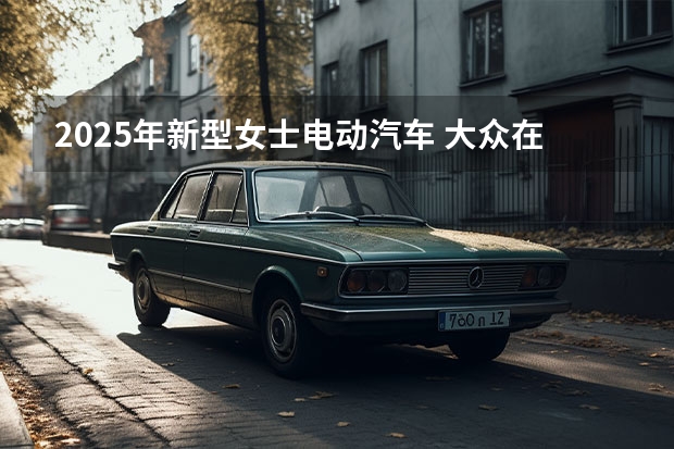 2025年新型女士电动汽车 大众在华新建电动汽车电池系统工厂 2025年投资将超1.6亿美元