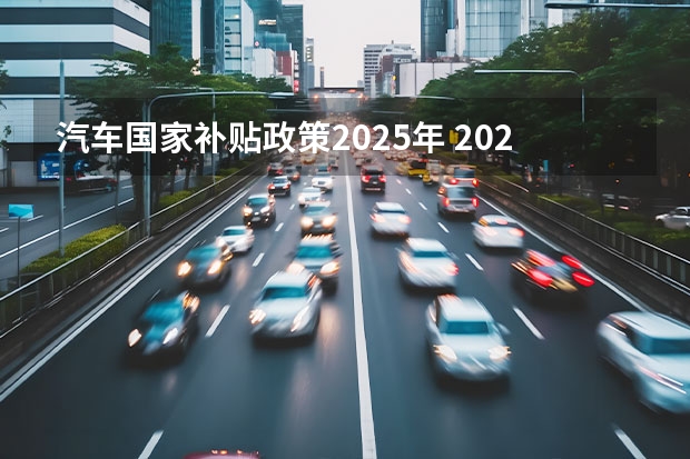 汽车国家补贴政策2025年 2025年汽车补贴新政