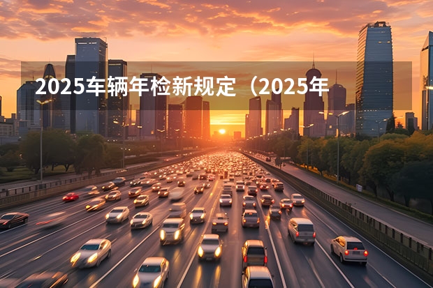 2025车辆年检新规定（2025年汽车以旧换新政策来了?）