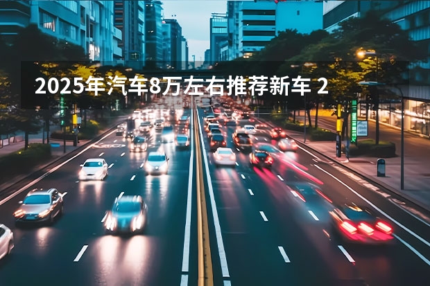 2025年汽车8万左右推荐新车 2025年要上市的30款新车