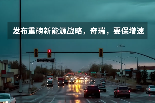 发布重磅新能源战略，奇瑞，要保增速、追质量？（新能源汽车产业进入深度转型阵痛期）
