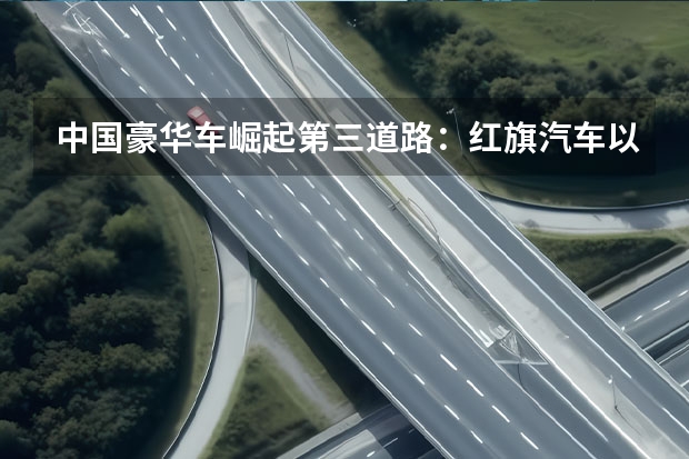 中国豪华车崛起第三道路：红旗汽车以“技术自信”重构市场（世界销量前五车品牌排行榜:大众第一，福特汽车上榜）