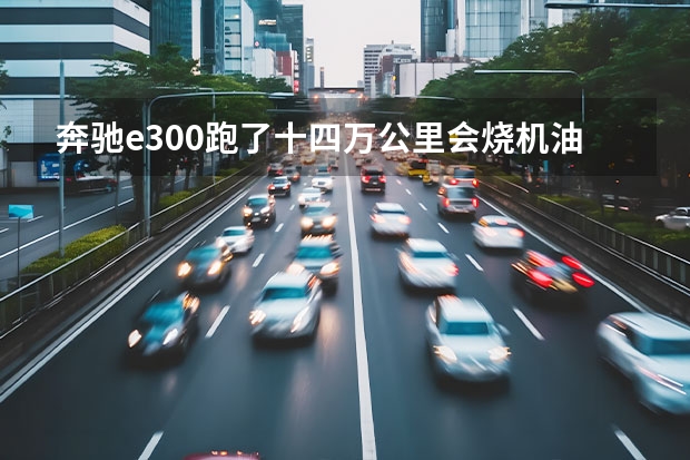 奔驰e300跑了十四万公里会烧机油吗？