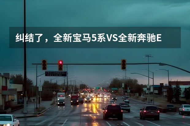 纠结了，全新宝马5系VS全新奔驰E级，怎么选？