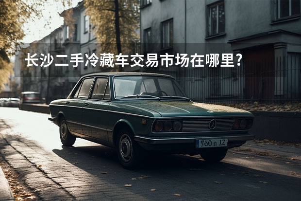 长沙二手冷藏车交易市场在哪里?