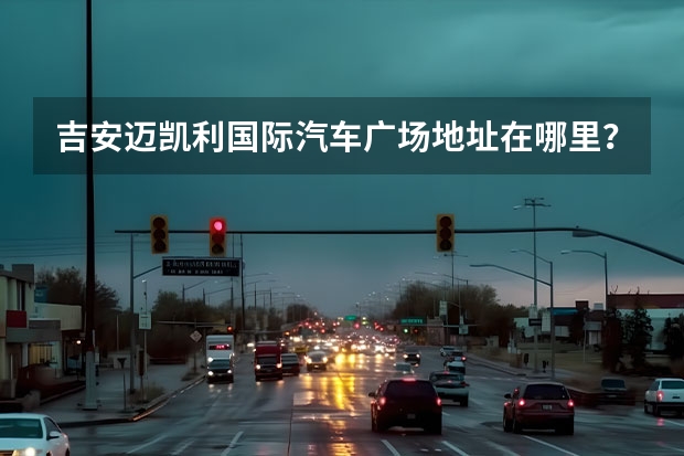吉安迈凯利国际汽车广场地址在哪里？