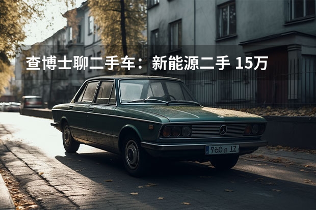 查博士聊二手车：新能源二手 15万预算，推荐纯电动车两股清流 欧拉好猫/几何C可考虑