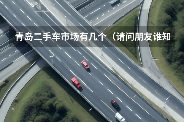 青岛二手车市场有几个（请问朋友谁知道青岛市区最大的二手车交易市场在哪？）