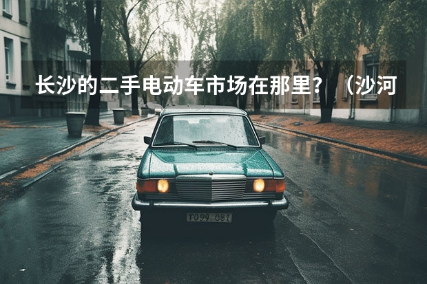 长沙的二手电动车市场在那里？（沙河市广电公司电动汽车专卖店地址）