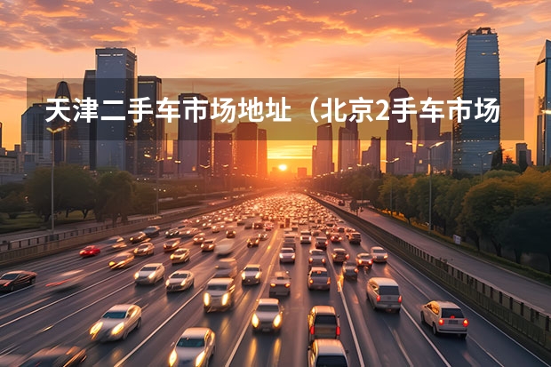天津二手车市场地址（北京2手车市场在哪区？）