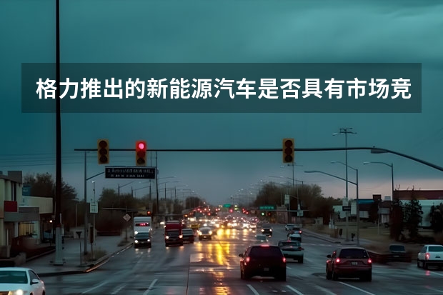 格力推出的新能源汽车是否具有市场竞争力？其优势在哪里？