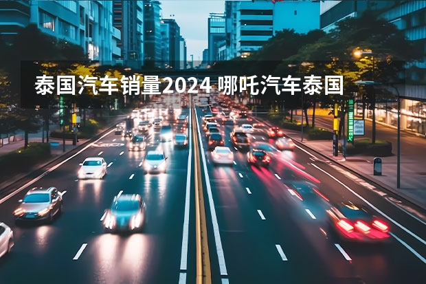 泰国汽车销量2024 哪吒汽车泰国工厂开始规模化生产 全球化战略迈出关键一步