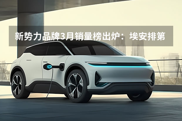 新势力品牌3月销量榜出炉：埃安排第一，问界超过理想（一季度中型SUV销量榜揭晓！瑞虎8第三，唐DM-i第十）