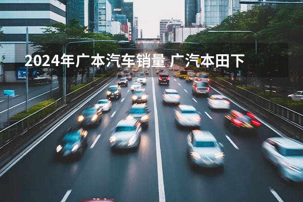 2024年广本汽车销量 广汽本田下滑44.1%？广汽集团7月销量出炉