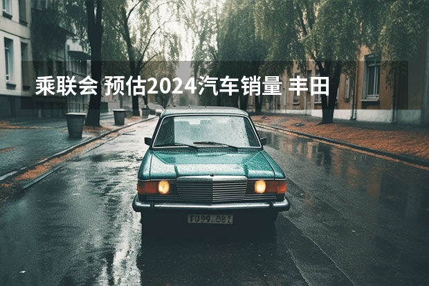 乘联会 预估2024汽车销量 丰田预期自家电动车销量将增长60倍，货拉拉即将造车？