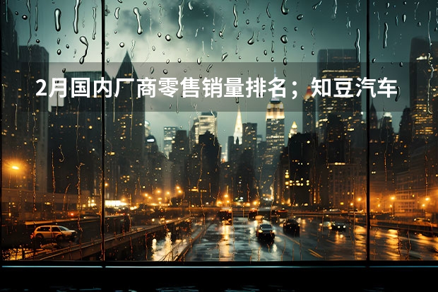 2月国内厂商零售销量排名；知豆汽车再复活... 日产汽车公司2024年4月销量54921台 未来将推8款新能源车型