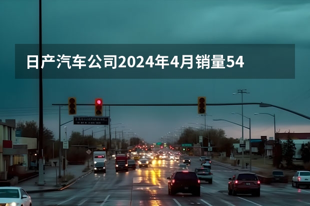 日产汽车公司2024年4月销量54921台 未来将推8款新能源车型（长安汽车2024年4月销量210133辆 自主新能源品牌销量同比翻番）