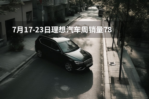 7月17-23日理想汽车周销量7800辆 持续领跑新势力（3.11-3.17理想汽车周销量0.7万辆 累计交付突破70万辆）
