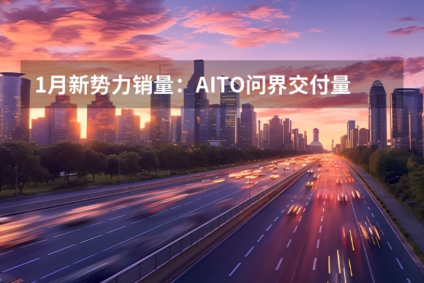 1月新势力销量：AITO问界交付量超理想，小鹏要跌出前十（1月新势力：问界登顶！ 哪吒翻倍！小鹏、蔚来腰斩！）