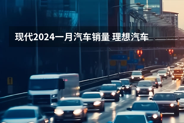 现代2024一月汽车销量 理想汽车下调2024年一季度销量预期 预计交付量76000-78000辆