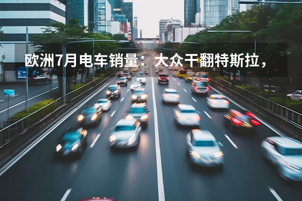 欧洲7月电车销量：大众干翻特斯拉，中国自主拿下首个第一！（丰田、本田、日产在电动化上苦干无果？日系车真卖不动了？）