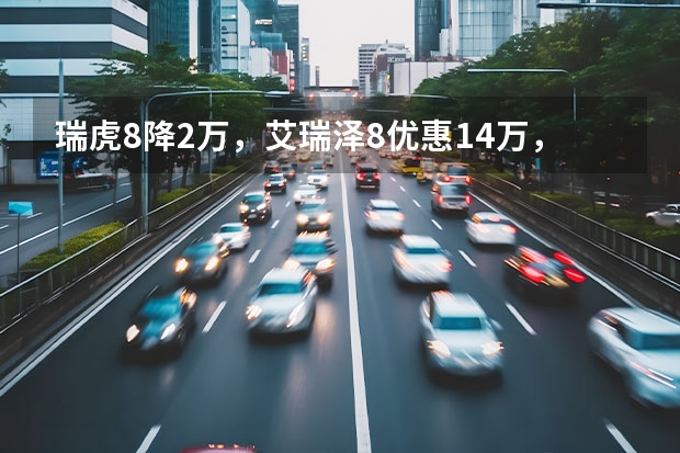 瑞虎8降2万，艾瑞泽8优惠1.4万，奇瑞全系新车行情汇总 风云序列硬刚启源/银河？奇瑞集团2024年新车盘点