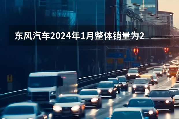 东风汽车2024年1月整体销量为27.4万辆 同比增长120% 电动汽车销量排行榜前十名2024年