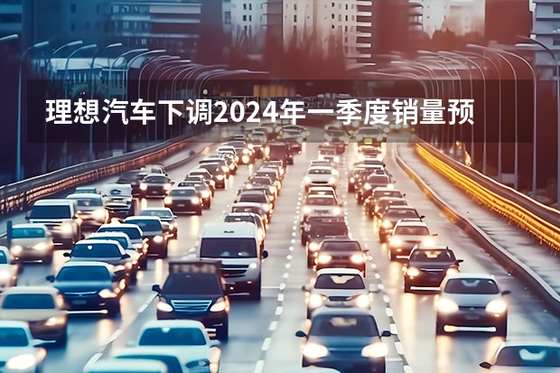 理想汽车下调2024年一季度销量预期 预计交付量76000-78000辆（70年汽车工业首次全球汽车销量TOP10中国车企榜上有名）