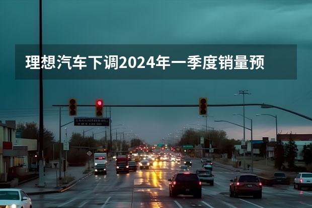 理想汽车下调2024年一季度销量预期 预计交付量76000-78000辆 东风汽车2024年1月整体销量为27.4万辆 同比增长120%