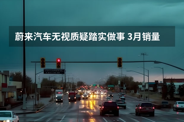 蔚来汽车无视质疑踏实做事 3月销量逆风上扬 3月新能源车销量解读：小鹏逐渐回暖，问界持续低迷