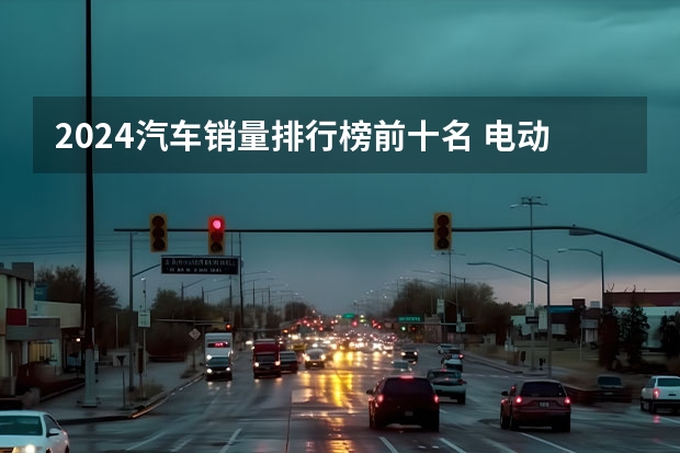 2024汽车销量排行榜前十名 电动汽车销量排行榜前十名2024年